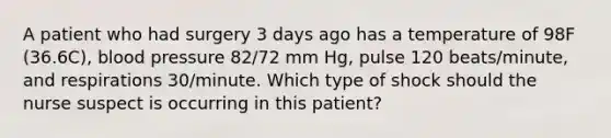 A patient who had surgery 3 days ago has a temperature of 98F (36.6C), blood pressure 82/72 mm Hg, pulse 120 beats/minute, and respirations 30/minute. Which type of shock should the nurse suspect is occurring in this patient?