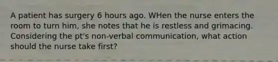 A patient has surgery 6 hours ago. WHen the nurse enters the room to turn him, she notes that he is restless and grimacing. Considering the pt's non-verbal communication, what action should the nurse take first?