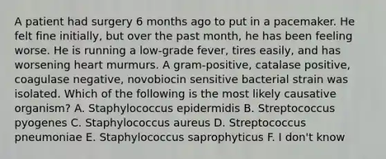 A patient had surgery 6 months ago to put in a pacemaker. He felt fine initially, but over the past month, he has been feeling worse. He is running a low-grade fever, tires easily, and has worsening heart murmurs. A gram-positive, catalase positive, coagulase negative, novobiocin sensitive bacterial strain was isolated. Which of the following is the most likely causative organism? A. Staphylococcus epidermidis B. Streptococcus pyogenes C. Staphylococcus aureus D. Streptococcus pneumoniae E. Staphylococcus saprophyticus F. I don't know