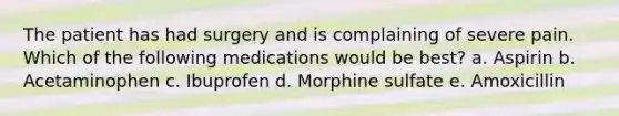 The patient has had surgery and is complaining of severe pain. Which of the following medications would be best? a. Aspirin b. Acetaminophen c. Ibuprofen d. Morphine sulfate e. Amoxicillin