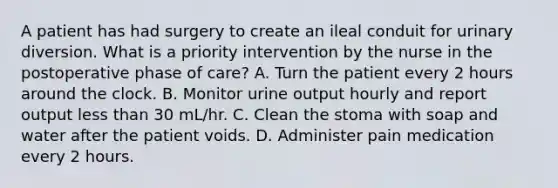 A patient has had surgery to create an ileal conduit for urinary diversion. What is a priority intervention by the nurse in the postoperative phase of care? A. Turn the patient every 2 hours around the clock. B. Monitor urine output hourly and report output less than 30 mL/hr. C. Clean the stoma with soap and water after the patient voids. D. Administer pain medication every 2 hours.