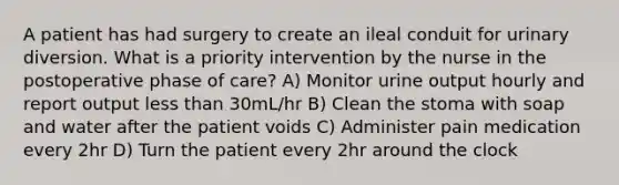 A patient has had surgery to create an ileal conduit for urinary diversion. What is a priority intervention by the nurse in the postoperative phase of care? A) Monitor urine output hourly and report output less than 30mL/hr B) Clean the stoma with soap and water after the patient voids C) Administer pain medication every 2hr D) Turn the patient every 2hr around the clock