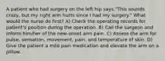 A patient who had surgery on the left hip says,"This sounds crazy, but my right arm hurts since I had my surgery." What would the nurse do first? A) Check the operating records for patient's position during the operation. B) Call the surgeon and inform him/her of the new-onset arm pain. C) Assess the arm for pulse, sensation, movement, pain, and temperature of skin. D) Give the patient a mild pain medication and elevate the arm on a pillow.