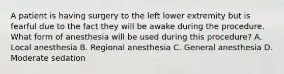 A patient is having surgery to the left lower extremity but is fearful due to the fact they will be awake during the procedure. What form of anesthesia will be used during this procedure? A. Local anesthesia B. Regional anesthesia C. General anesthesia D. Moderate sedation