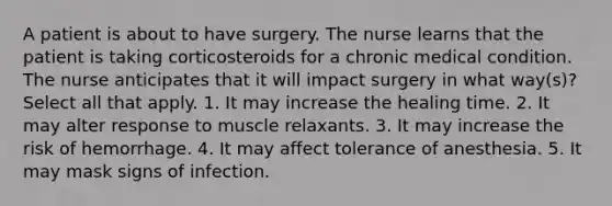 A patient is about to have surgery. The nurse learns that the patient is taking corticosteroids for a chronic medical condition. The nurse anticipates that it will impact surgery in what way(s)? Select all that apply. 1. It may increase the healing time. 2. It may alter response to muscle relaxants. 3. It may increase the risk of hemorrhage. 4. It may affect tolerance of anesthesia. 5. It may mask signs of infection.