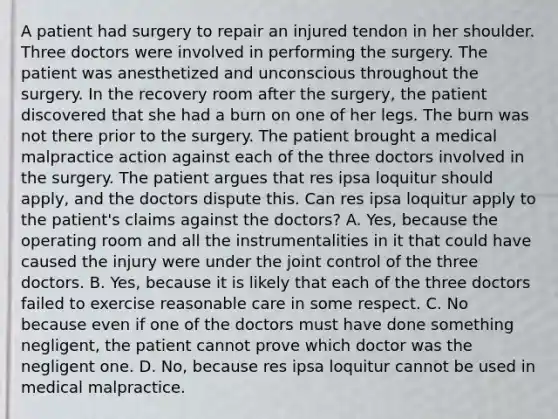 A patient had surgery to repair an injured tendon in her shoulder. Three doctors were involved in performing the surgery. The patient was anesthetized and unconscious throughout the surgery. In the recovery room after the surgery, the patient discovered that she had a burn on one of her legs. The burn was not there prior to the surgery. The patient brought a medical malpractice action against each of the three doctors involved in the surgery. The patient argues that res ipsa loquitur should apply, and the doctors dispute this. Can res ipsa loquitur apply to the patient's claims against the doctors? A. Yes, because the operating room and all the instrumentalities in it that could have caused the injury were under the joint control of the three doctors. B. Yes, because it is likely that each of the three doctors failed to exercise reasonable care in some respect. C. No because even if one of the doctors must have done something negligent, the patient cannot prove which doctor was the negligent one. D. No, because res ipsa loquitur cannot be used in medical malpractice.