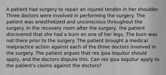 A patient had surgery to repair an injured tendon in her shoulder. Three doctors were involved in performing the surgery. The patient was anesthetized and unconscious throughout the surgery. In the recovery room after the surgery, the patient discovered that she had a burn on one of her legs. The burn was not there prior to the surgery. The patient brought a medical malpractice action against each of the three doctors involved in the surgery. The patient argues that res ipsa loquitur should apply, and the doctors dispute this. Can res ipsa loquitur apply to the patient's claims against the doctors?