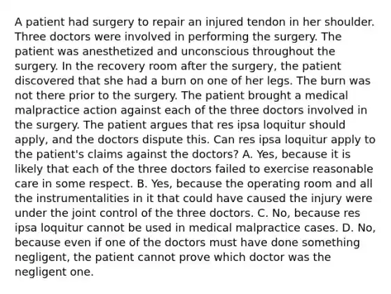 A patient had surgery to repair an injured tendon in her shoulder. Three doctors were involved in performing the surgery. The patient was anesthetized and unconscious throughout the surgery. In the recovery room after the surgery, the patient discovered that she had a burn on one of her legs. The burn was not there prior to the surgery. The patient brought a medical malpractice action against each of the three doctors involved in the surgery. The patient argues that res ipsa loquitur should apply, and the doctors dispute this. Can res ipsa loquitur apply to the patient's claims against the doctors? A. Yes, because it is likely that each of the three doctors failed to exercise reasonable care in some respect. B. Yes, because the operating room and all the instrumentalities in it that could have caused the injury were under the joint control of the three doctors. C. No, because res ipsa loquitur cannot be used in medical malpractice cases. D. No, because even if one of the doctors must have done something negligent, the patient cannot prove which doctor was the negligent one.