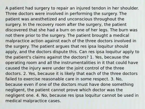 A patient had surgery to repair an injured tendon in her shoulder. Three doctors were involved in performing the surgery. The patient was anesthetized and unconscious throughout the surgery. In the recovery room after the surgery, the patient discovered that she had a burn on one of her legs. The burn was not there prior to the surgery. The patient brought a medical malpractice action against each of the three doctors involved in the surgery. The patient argues that res ipsa loquitur should apply, and the doctors dispute this. Can res ipsa loquitur apply to the patient's claims against the doctors? 1. Yes, because the operating room and all the instrumentalities in it that could have caused the injury were under the joint control of the three doctors. 2. Yes, because it is likely that each of the three doctors failed to exercise reasonable care in some respect. 3. No, because even if one of the doctors must have done something negligent, the patient cannot prove which doctor was the negligent one. 4. No, because res ipsa loquitur cannot be used in medical malpractice cases.