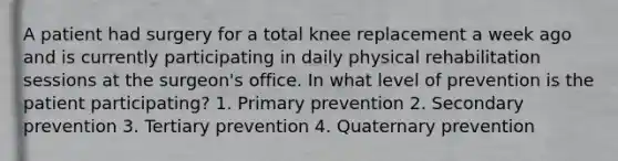 A patient had surgery for a total knee replacement a week ago and is currently participating in daily physical rehabilitation sessions at the surgeon's office. In what level of prevention is the patient participating? 1. Primary prevention 2. Secondary prevention 3. Tertiary prevention 4. Quaternary prevention