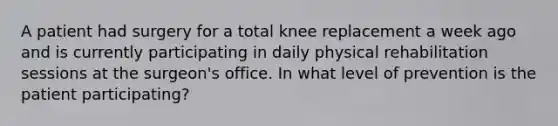 A patient had surgery for a total knee replacement a week ago and is currently participating in daily physical rehabilitation sessions at the surgeon's office. In what level of prevention is the patient participating?