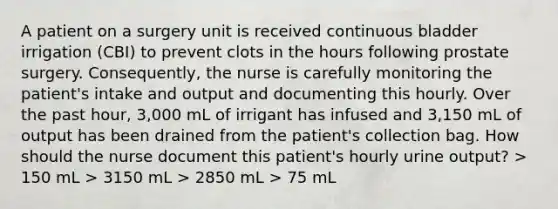 A patient on a surgery unit is received continuous bladder irrigation (CBI) to prevent clots in the hours following prostate surgery. Consequently, the nurse is carefully monitoring the patient's intake and output and documenting this hourly. Over the past hour, 3,000 mL of irrigant has infused and 3,150 mL of output has been drained from the patient's collection bag. How should the nurse document this patient's hourly urine output? > 150 mL > 3150 mL > 2850 mL > 75 mL