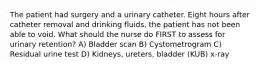 The patient had surgery and a urinary catheter. Eight hours after catheter removal and drinking fluids, the patient has not been able to void. What should the nurse do FIRST to assess for urinary retention? A) Bladder scan B) Cystometrogram C) Residual urine test D) Kidneys, ureters, bladder (KUB) x-ray