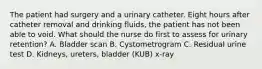 The patient had surgery and a urinary catheter. Eight hours after catheter removal and drinking fluids, the patient has not been able to void. What should the nurse do first to assess for urinary retention? A. Bladder scan B. Cystometrogram C. Residual urine test D. Kidneys, ureters, bladder (KUB) x-ray