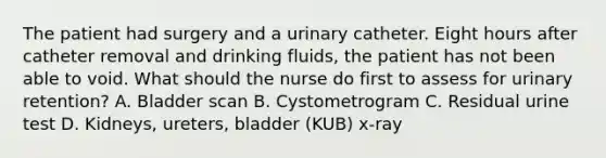 The patient had surgery and a urinary catheter. Eight hours after catheter removal and drinking fluids, the patient has not been able to void. What should the nurse do first to assess for urinary retention? A. Bladder scan B. Cystometrogram C. Residual urine test D. Kidneys, ureters, bladder (KUB) x-ray