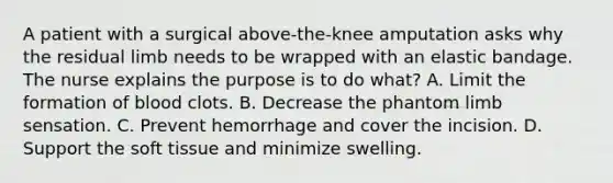 A patient with a surgical above-the-knee amputation asks why the residual limb needs to be wrapped with an elastic bandage. The nurse explains the purpose is to do what? A. Limit the formation of blood clots. B. Decrease the phantom limb sensation. C. Prevent hemorrhage and cover the incision. D. Support the soft tissue and minimize swelling.