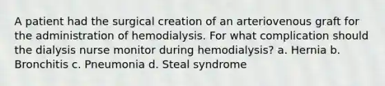 A patient had the surgical creation of an arteriovenous graft for the administration of hemodialysis. For what complication should the dialysis nurse monitor during hemodialysis? a. Hernia b. Bronchitis c. Pneumonia d. Steal syndrome