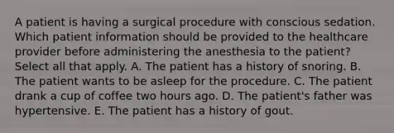 A patient is having a surgical procedure with conscious sedation. Which patient information should be provided to the healthcare provider before administering the anesthesia to the patient? Select all that apply. A. The patient has a history of snoring. B. The patient wants to be asleep for the procedure. C. The patient drank a cup of coffee two hours ago. D. The patient's father was hypertensive. E. The patient has a history of gout.