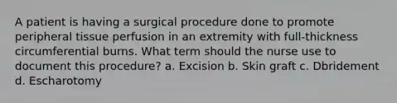 A patient is having a surgical procedure done to promote peripheral tissue perfusion in an extremity with full-thickness circumferential burns. What term should the nurse use to document this procedure? a. Excision b. Skin graft c. Dbridement d. Escharotomy