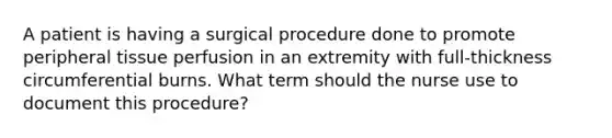 A patient is having a surgical procedure done to promote peripheral tissue perfusion in an extremity with full-thickness circumferential burns. What term should the nurse use to document this procedure?