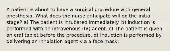 A patient is about to have a surgical procedure with general anesthesia. What does the nurse anticipate will be the initial stage? a) The patient is intubated immediately. b) Induction is performed with an intravenous (IV) agent. c) The patient is given an oral tablet before the procedure. d) Induction is performed by delivering an inhalation agent via a face mask.