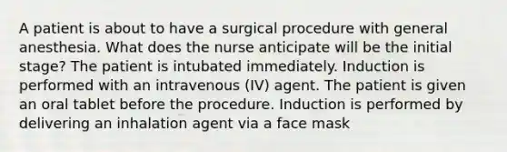 A patient is about to have a surgical procedure with general anesthesia. What does the nurse anticipate will be the initial stage? The patient is intubated immediately. Induction is performed with an intravenous (IV) agent. The patient is given an oral tablet before the procedure. Induction is performed by delivering an inhalation agent via a face mask