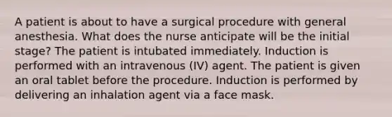 A patient is about to have a surgical procedure with general anesthesia. What does the nurse anticipate will be the initial stage? The patient is intubated immediately. Induction is performed with an intravenous (IV) agent. The patient is given an oral tablet before the procedure. Induction is performed by delivering an inhalation agent via a face mask.