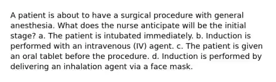 A patient is about to have a surgical procedure with general anesthesia. What does the nurse anticipate will be the initial stage? a. The patient is intubated immediately. b. Induction is performed with an intravenous (IV) agent. c. The patient is given an oral tablet before the procedure. d. Induction is performed by delivering an inhalation agent via a face mask.