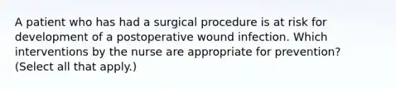 A patient who has had a surgical procedure is at risk for development of a postoperative wound infection. Which interventions by the nurse are appropriate for prevention? (Select all that apply.)