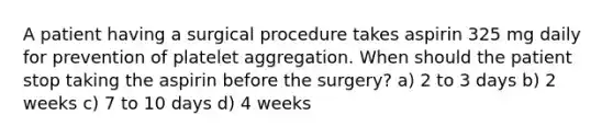 A patient having a surgical procedure takes aspirin 325 mg daily for prevention of platelet aggregation. When should the patient stop taking the aspirin before the surgery? a) 2 to 3 days b) 2 weeks c) 7 to 10 days d) 4 weeks