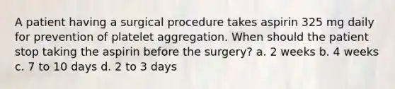 A patient having a surgical procedure takes aspirin 325 mg daily for prevention of platelet aggregation. When should the patient stop taking the aspirin before the surgery? a. 2 weeks b. 4 weeks c. 7 to 10 days d. 2 to 3 days