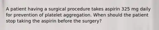 A patient having a surgical procedure takes aspirin 325 mg daily for prevention of platelet aggregation. When should the patient stop taking the aspirin before the surgery?