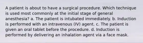 A patient is about to have a surgical procedure. Which technique is used most commonly at the initial stage of general anesthesia? a. The patient is intubated immediately. b. Induction is performed with an intravenous (IV) agent. c. The patient is given an oral tablet before the procedure. d. Induction is performed by delivering an inhalation agent via a face mask.