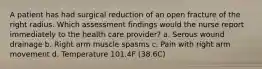 A patient has had surgical reduction of an open fracture of the right radius. Which assessment findings would the nurse report immediately to the health care provider? a. Serous wound drainage b. Right arm muscle spasms c. Pain with right arm movement d. Temperature 101.4F (38.6C)