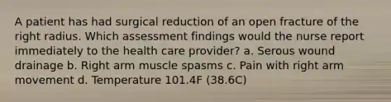 A patient has had surgical reduction of an open fracture of the right radius. Which assessment findings would the nurse report immediately to the health care provider? a. Serous wound drainage b. Right arm muscle spasms c. Pain with right arm movement d. Temperature 101.4F (38.6C)