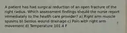 A patient has had surgical reduction of an open fracture of the right radius. Which assessment findings should the nurse report immediately to the health care provider? a) Right arm muscle spasms b) Serous wound drainage c) Pain with right arm movement d) Temperature 101.4 F