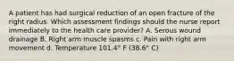 A patient has had surgical reduction of an open fracture of the right radius. Which assessment findings should the nurse report immediately to the health care provider? A. Serous wound drainage B. Right arm muscle spasms c. Pain with right arm movement d. Temperature 101.4° F (38.6° C)