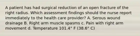 A patient has had surgical reduction of an open fracture of the right radius. Which assessment findings should the nurse report immediately to the health care provider? A. Serous wound drainage B. Right arm muscle spasms c. Pain with right arm movement d. Temperature 101.4° F (38.6° C)