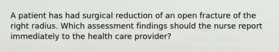 A patient has had surgical reduction of an open fracture of the right radius. Which assessment findings should the nurse report immediately to the health care provider?