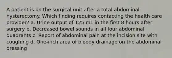 A patient is on the surgical unit after a total abdominal hysterectomy. Which finding requires contacting the health care provider? a. Urine output of 125 mL in the first 8 hours after surgery b. Decreased bowel sounds in all four abdominal quadrants c. Report of abdominal pain at the incision site with coughing d. One-inch area of bloody drainage on the abdominal dressing