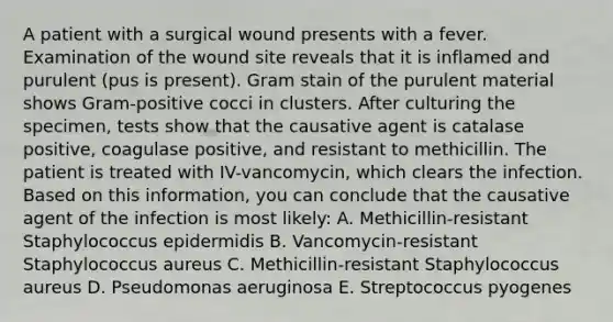 A patient with a surgical wound presents with a fever. Examination of the wound site reveals that it is inflamed and purulent (pus is present). Gram stain of the purulent material shows Gram-positive cocci in clusters. After culturing the specimen, tests show that the causative agent is catalase positive, coagulase positive, and resistant to methicillin. The patient is treated with IV-vancomycin, which clears the infection. Based on this information, you can conclude that the causative agent of the infection is most likely: A. Methicillin-resistant Staphylococcus epidermidis B. Vancomycin-resistant Staphylococcus aureus C. Methicillin-resistant Staphylococcus aureus D. Pseudomonas aeruginosa E. Streptococcus pyogenes