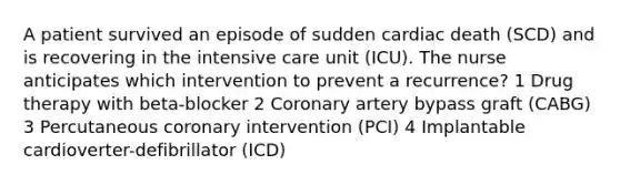 A patient survived an episode of sudden cardiac death (SCD) and is recovering in the intensive care unit (ICU). The nurse anticipates which intervention to prevent a recurrence? 1 Drug therapy with beta-blocker 2 Coronary artery bypass graft (CABG) 3 Percutaneous coronary intervention (PCI) 4 Implantable cardioverter-defibrillator (ICD)