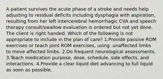 A patient survives the acute phase of a stroke and needs help adjusting to residual deficits including dysphagia with aspiration, resulting from her left intercerebral hemorrhagic CVA and speech therapy consult/swallow evaluation is ordered but not yet done. The client is right handed. Which of the following is not appropriate to include in the plan of care? 1.Provide passive ROM exercises or teach joint ROM exercises, using .unaffected limbs to move affected limbs. 2.Do frequent neurological assessments. 3.Teach medication purpose, dose, schedule, side effects, and interactions. 4.Provide a clear liquid diet advancing to full liquid as soon as possible.