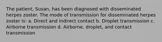 The patient, Susan, has been diagnosed with disseminated herpes zoster. The mode of transmission for disseminated herpes zoster is: a. Direct and indirect contact b. Droplet transmission c. Airborne transmission d. Airborne, droplet, and contact transmission