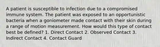 A patient is susceptible to infection due to a compromised immune system. The patient was exposed to an opportunistic bacteria when a goniometer made contact with their skin during a range of motion measurement. How would this type of contact best be defined? 1. Direct Contact 2. Observed Contact 3. Indirect Contact 4. Contact Guard