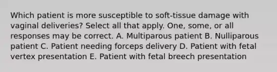 Which patient is more susceptible to soft-tissue damage with vaginal deliveries? Select all that apply. One, some, or all responses may be correct. A. Multiparous patient B. Nulliparous patient C. Patient needing forceps delivery D. Patient with fetal vertex presentation E. Patient with fetal breech presentation