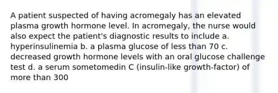 A patient suspected of having acromegaly has an elevated plasma growth hormone level. In acromegaly, the nurse would also expect the patient's diagnostic results to include a. hyperinsulinemia b. a plasma glucose of <a href='https://www.questionai.com/knowledge/k7BtlYpAMX-less-than' class='anchor-knowledge'>less than</a> 70 c. decreased growth hormone levels with an oral glucose challenge test d. a serum sometomedin C (insulin-like growth-factor) of <a href='https://www.questionai.com/knowledge/keWHlEPx42-more-than' class='anchor-knowledge'>more than</a> 300