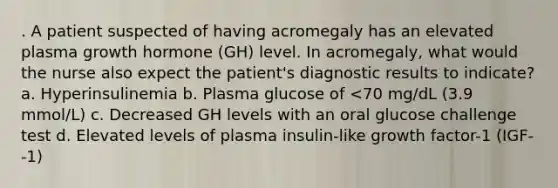 . A patient suspected of having acromegaly has an elevated plasma growth hormone (GH) level. In acromegaly, what would the nurse also expect the patient's diagnostic results to indicate? a. Hyperinsulinemia b. Plasma glucose of <70 mg/dL (3.9 mmol/L) c. Decreased GH levels with an oral glucose challenge test d. Elevated levels of plasma insulin-like growth factor-1 (IGF--1)