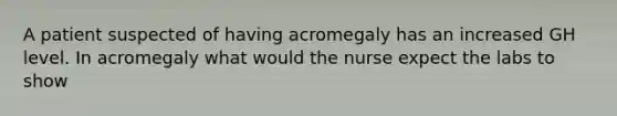 A patient suspected of having acromegaly has an increased GH level. In acromegaly what would the nurse expect the labs to show