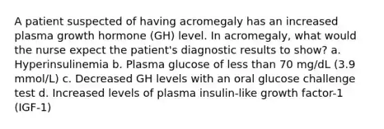 A patient suspected of having acromegaly has an increased plasma growth hormone (GH) level. In acromegaly, what would the nurse expect the patient's diagnostic results to show? a. Hyperinsulinemia b. Plasma glucose of less than 70 mg/dL (3.9 mmol/L) c. Decreased GH levels with an oral glucose challenge test d. Increased levels of plasma insulin-like growth factor-1 (IGF-1)